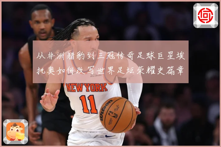 从非洲猎豹到三冠传奇足球巨星埃托奥如何改写世界足坛荣耀史篇章战术观察：最新赛事动态与深度分析