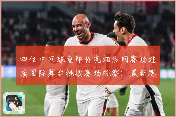 四位中网球童即将亮相法网赛场迎接国际舞台挑战赛场观察：最新赛事动态与深度分析