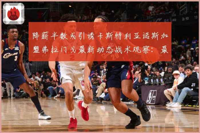 降薪半数或引诱卡斯特利亚诺斯加盟弗拉门戈最新动态战术观察：最新赛事动态与深度分析